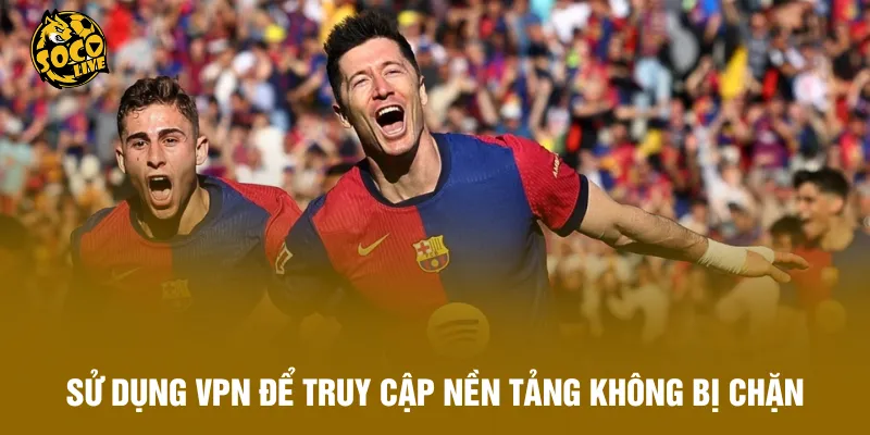 Sử dụng VPN để truy cập nền tảng không bị chặn